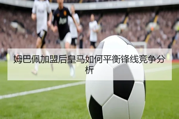 姆巴佩加盟后皇马如何平衡锋线竞争分析